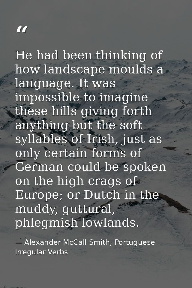 He had been thinking of how landscape moulds a language. It was impossible to imagine these hills giving forth anything  — Alexander McCall Smith, Portuguese Irregular Verbs