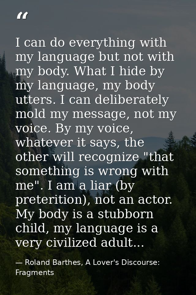 I can do everything with my language but not with my body. What I hide by my language, my body utters. I can deliberatel — Roland Barthes, A Lover's Discourse: Fragments