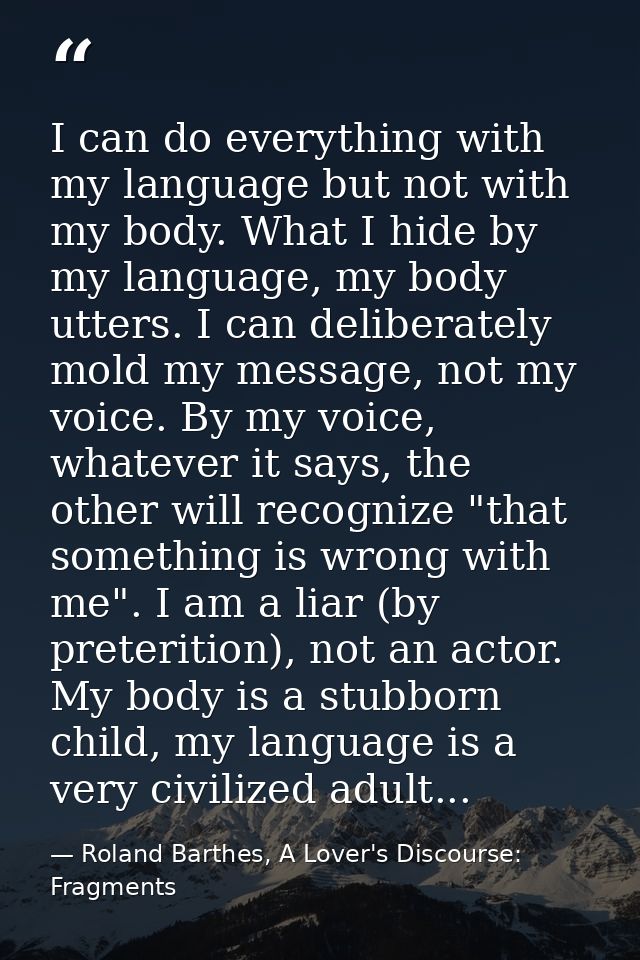 I can do everything with my language but not with my body. What I hide by my language, my body utters. I can deliberatel — Roland Barthes, A Lover's Discourse: Fragments