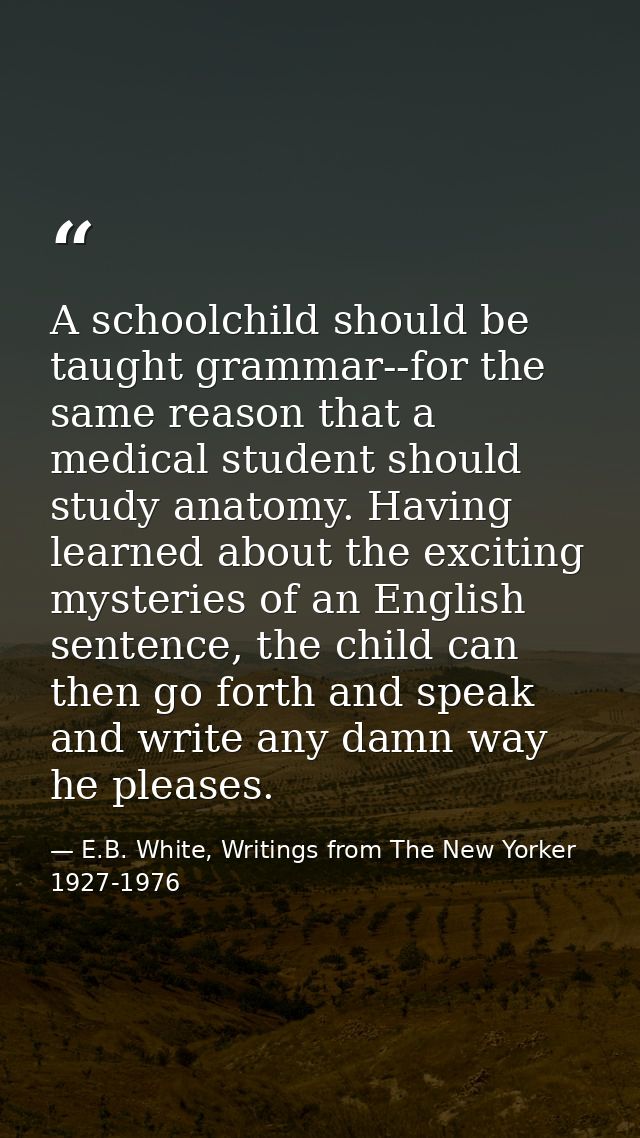 A schoolchild should be taught grammar--for the same reason that a medical student should study anatomy. Having learned  — E.B. White, Writings from The New Yorker 1927-1976