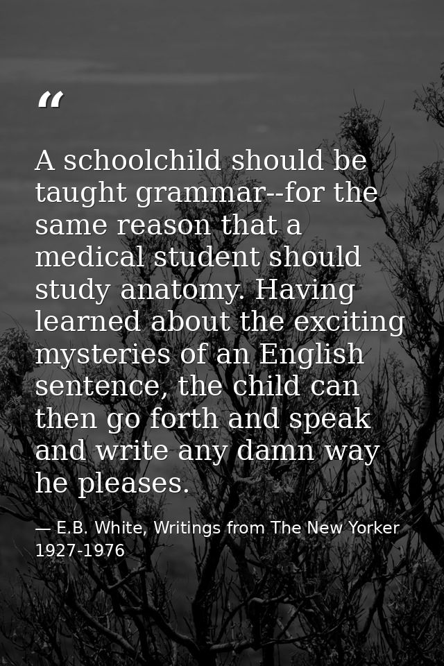 A schoolchild should be taught grammar--for the same reason that a medical student should study anatomy. Having learned  — E.B. White, Writings from The New Yorker 1927-1976