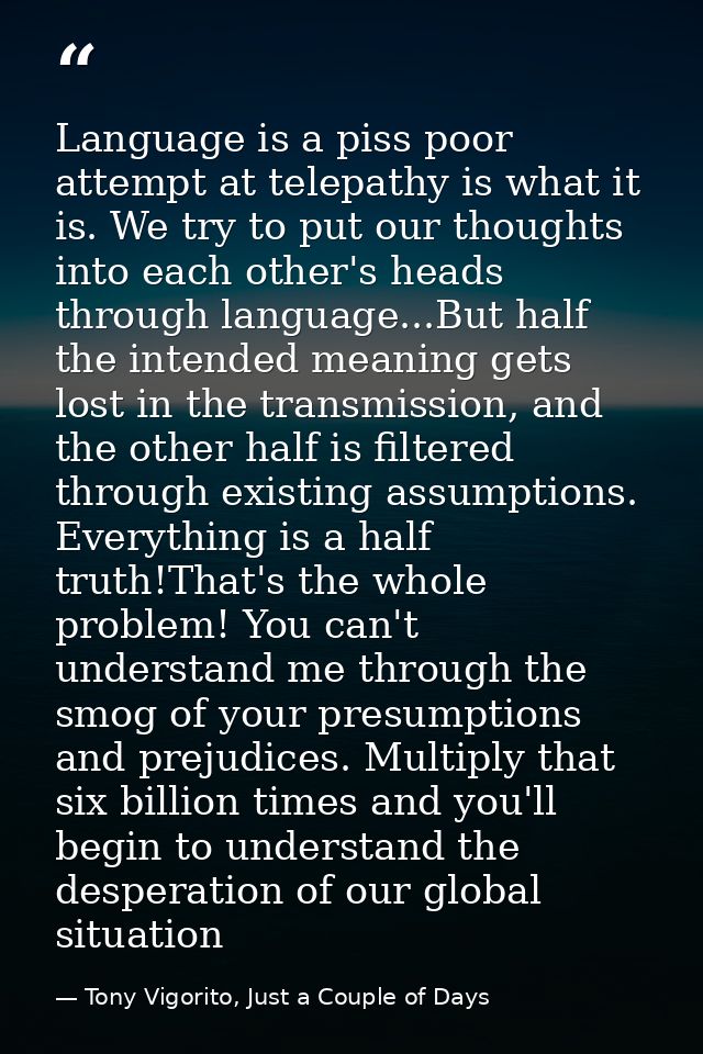 Language is a piss poor attempt at telepathy is what it is. We try to put our thoughts into each other's heads through l — Tony Vigorito, Just a Couple of Days