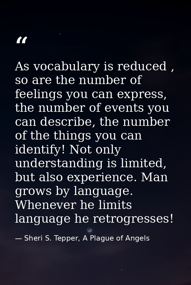 As vocabulary is reduced , so are the number of feelings you can express, the number of events you can describe, the num — Sheri S. Tepper, A Plague of Angels