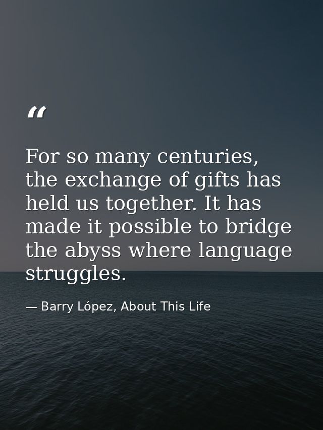 For so many centuries, the exchange of gifts has held us together. It has made it possible to bridge the abyss where lan — Barry López, About This Life