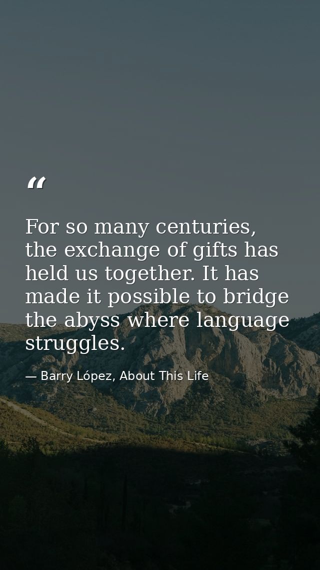 For so many centuries, the exchange of gifts has held us together. It has made it possible to bridge the abyss where lan — Barry López, About This Life