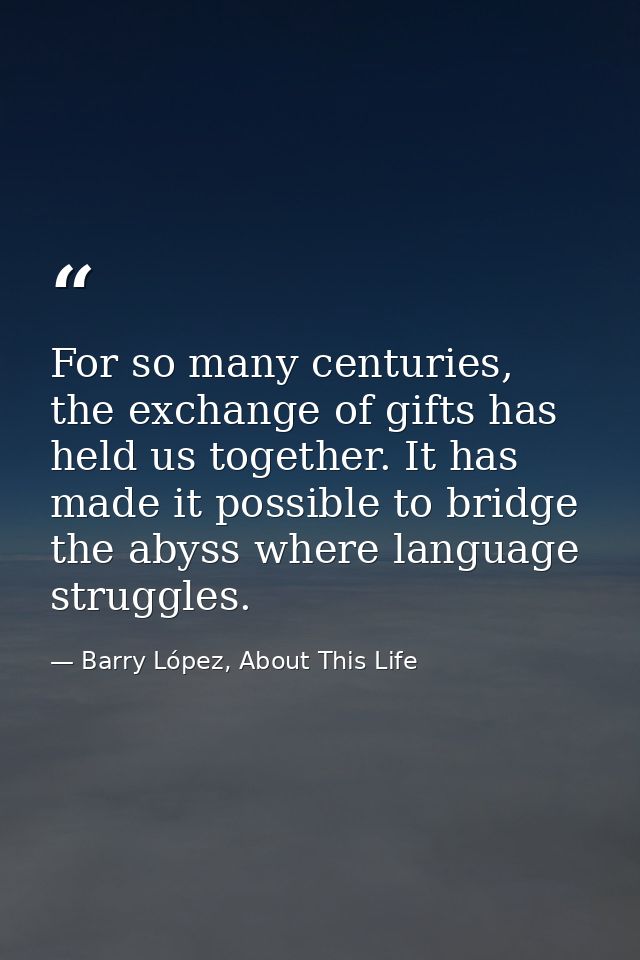 For so many centuries, the exchange of gifts has held us together. It has made it possible to bridge the abyss where lan — Barry López, About This Life
