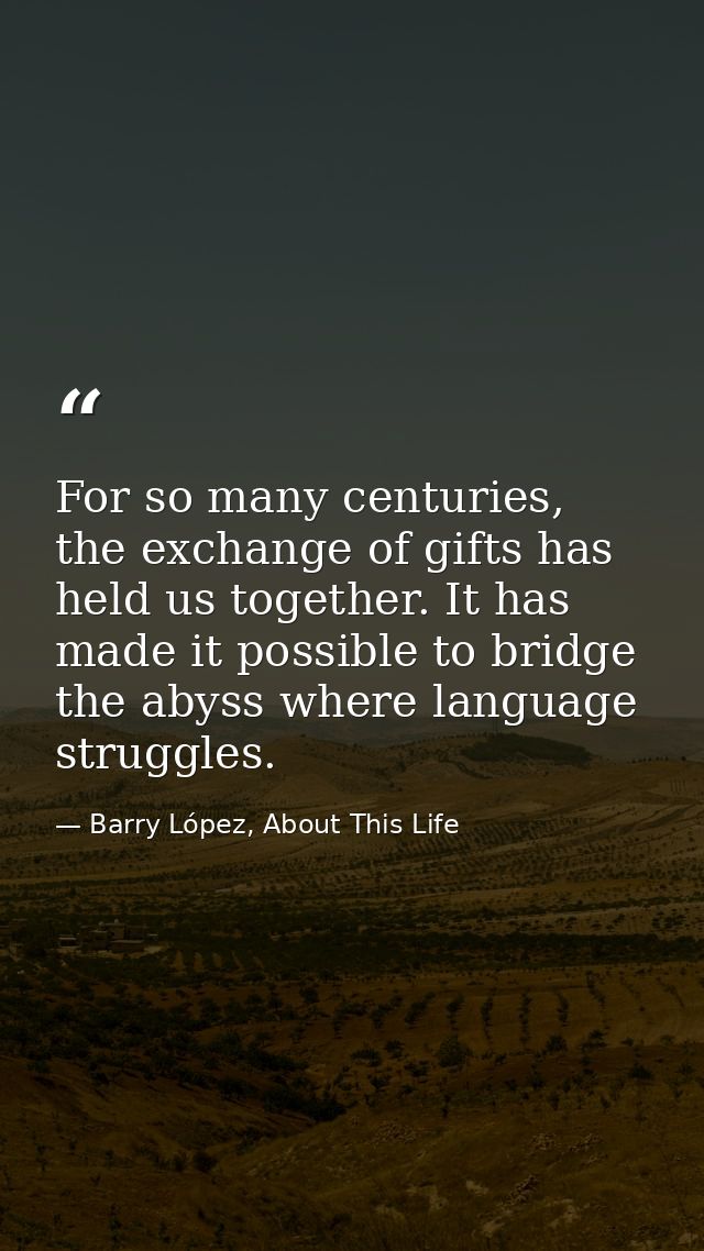 For so many centuries, the exchange of gifts has held us together. It has made it possible to bridge the abyss where lan — Barry López, About This Life