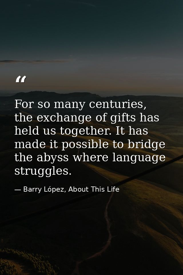 For so many centuries, the exchange of gifts has held us together. It has made it possible to bridge the abyss where lan — Barry López, About This Life