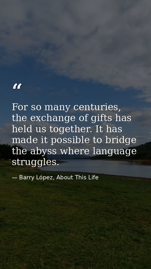For so many centuries, the exchange of gifts has held us together. It has made it possible to bridge the abyss where lan — Barry López, About This Life