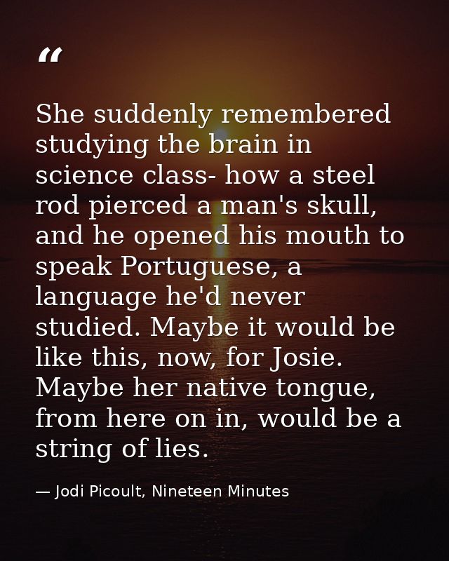 She suddenly remembered studying the brain in science class- how a steel rod pierced a man's skull, and he opened his mo — Jodi Picoult, Nineteen Minutes