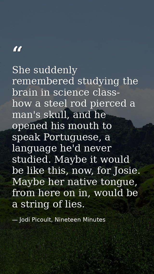 She suddenly remembered studying the brain in science class- how a steel rod pierced a man's skull, and he opened his mo — Jodi Picoult, Nineteen Minutes