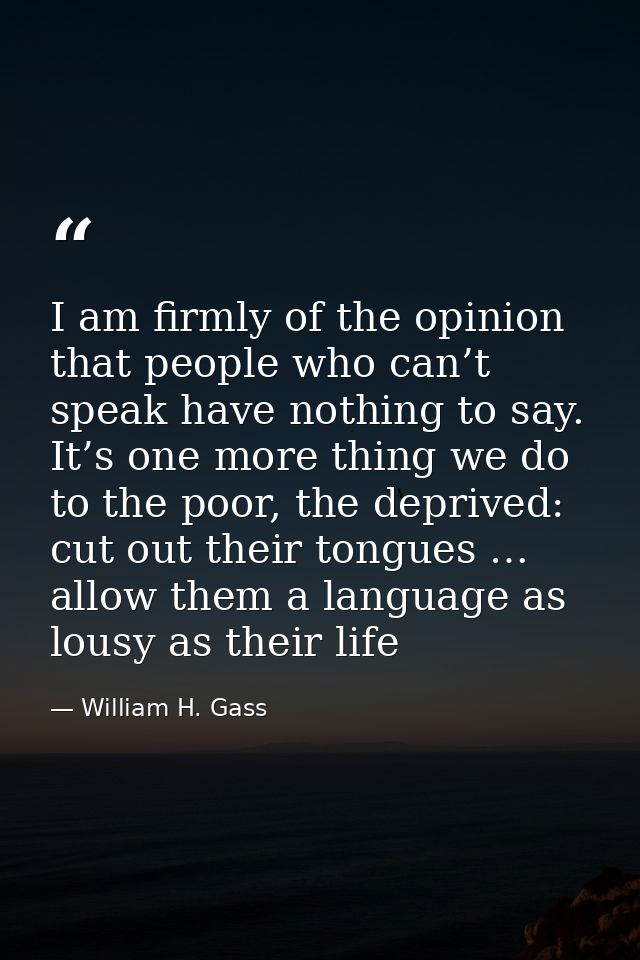 I am firmly of the opinion that people who can’t speak have nothing to say. It’s one more thing we do to the poor, the d — William H. Gass