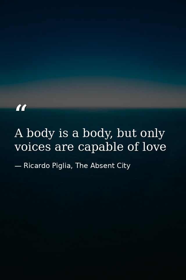 A body is a body, but only voices are capable of love — Ricardo Piglia, The Absent City