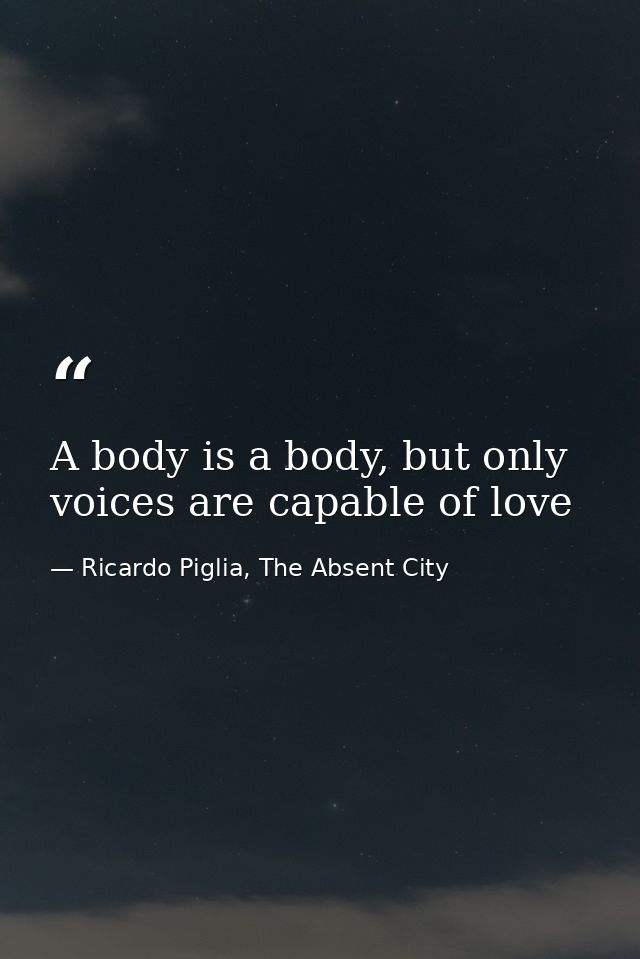 A body is a body, but only voices are capable of love — Ricardo Piglia, The Absent City