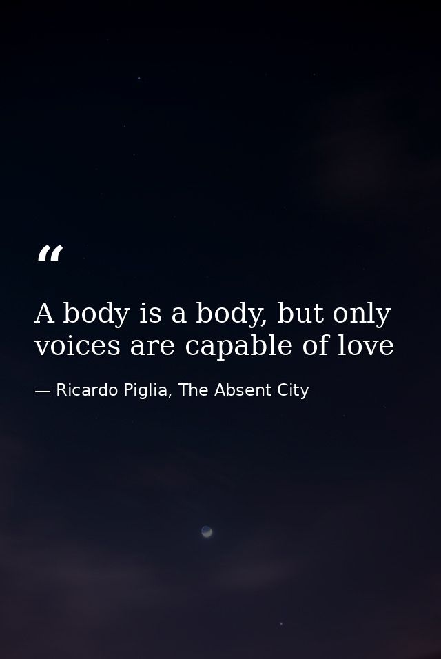 A body is a body, but only voices are capable of love — Ricardo Piglia, The Absent City