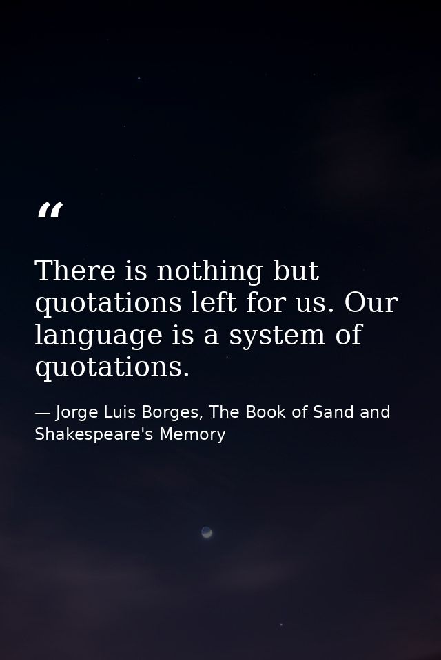 There is nothing but quotations left for us. Our language is a system of quotations. — Jorge Luis Borges, The Book of Sand and Shakespeare's Memory