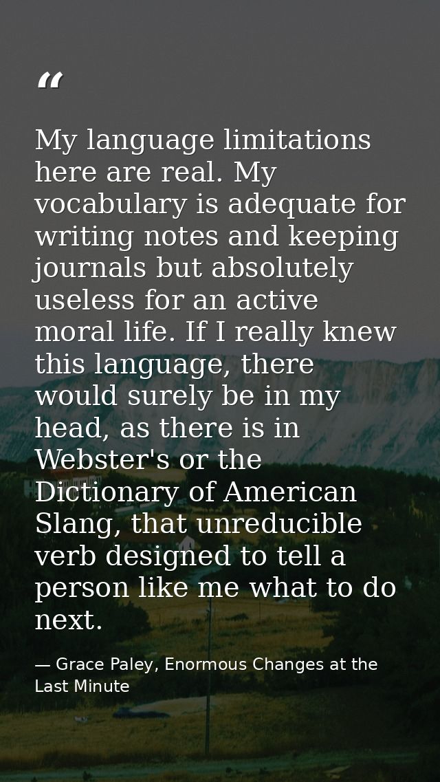 My language limitations here are real. My vocabulary is adequate for writing notes and keeping journals but absolutely u — Grace Paley, Enormous Changes at the Last Minute