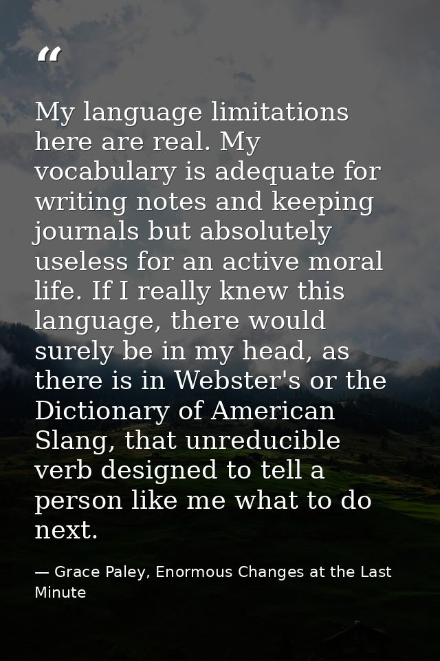 My language limitations here are real. My vocabulary is adequate for writing notes and keeping journals but absolutely u — Grace Paley, Enormous Changes at the Last Minute