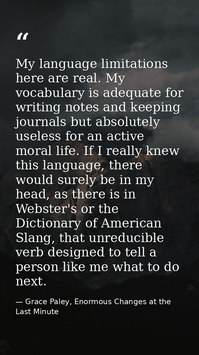 My language limitations here are real. My vocabulary is adequate for writing notes and keeping journals but absolutely u — Grace Paley, Enormous Changes at the Last Minute