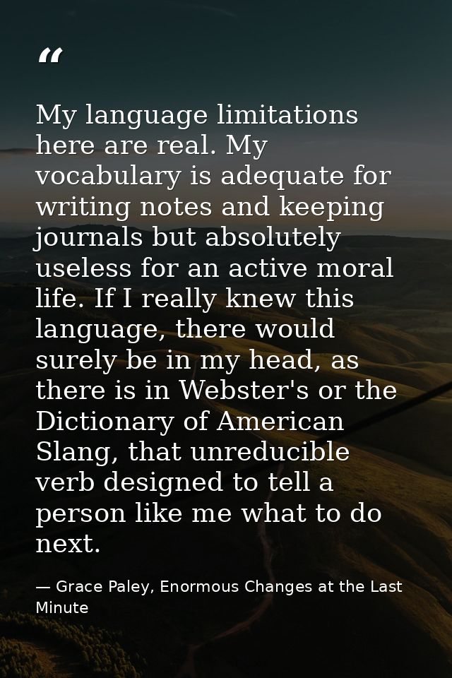 My language limitations here are real. My vocabulary is adequate for writing notes and keeping journals but absolutely u — Grace Paley, Enormous Changes at the Last Minute