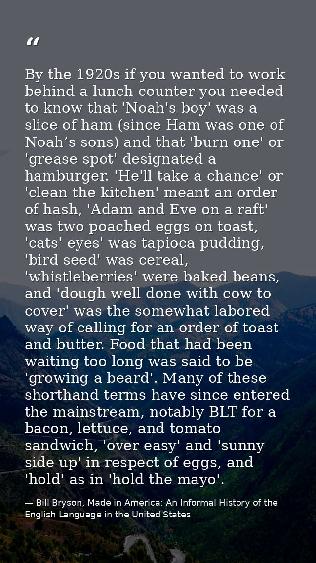 By the 1920s if you wanted to work behind a lunch counter you needed to know that 'Noah's boy' was a slice of ham (since — Bill Bryson, Made in America: An Informal History of the English Language in the United States