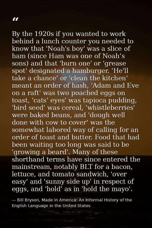By the 1920s if you wanted to work behind a lunch counter you needed to know that 'Noah's boy' was a slice of ham (since — Bill Bryson, Made in America: An Informal History of the English Language in the United States