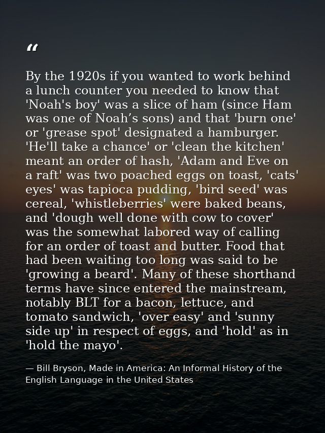 By the 1920s if you wanted to work behind a lunch counter you needed to know that 'Noah's boy' was a slice of ham (since — Bill Bryson, Made in America: An Informal History of the English Language in the United States