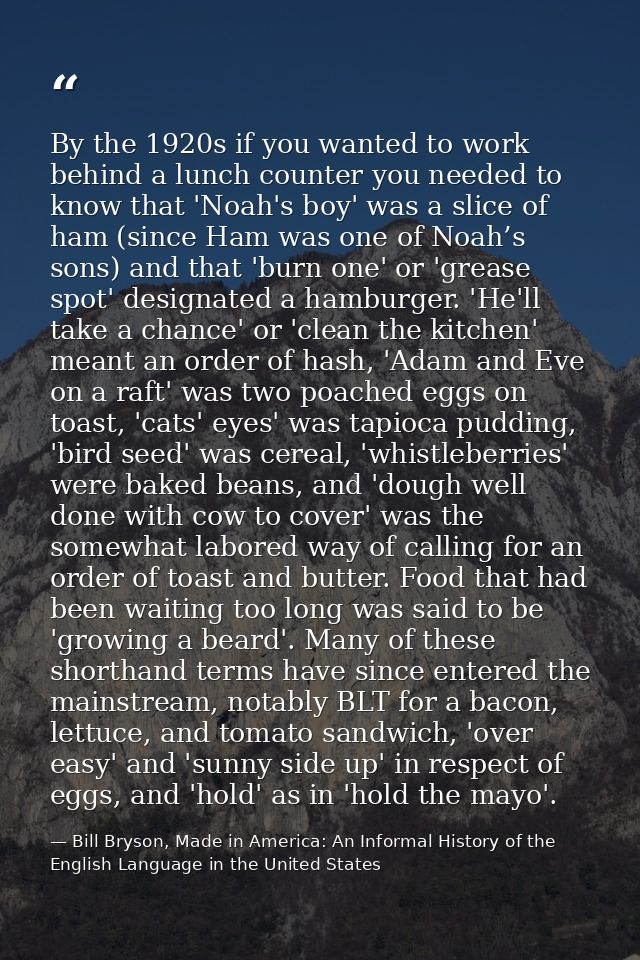 By the 1920s if you wanted to work behind a lunch counter you needed to know that 'Noah's boy' was a slice of ham (since — Bill Bryson, Made in America: An Informal History of the English Language in the United States
