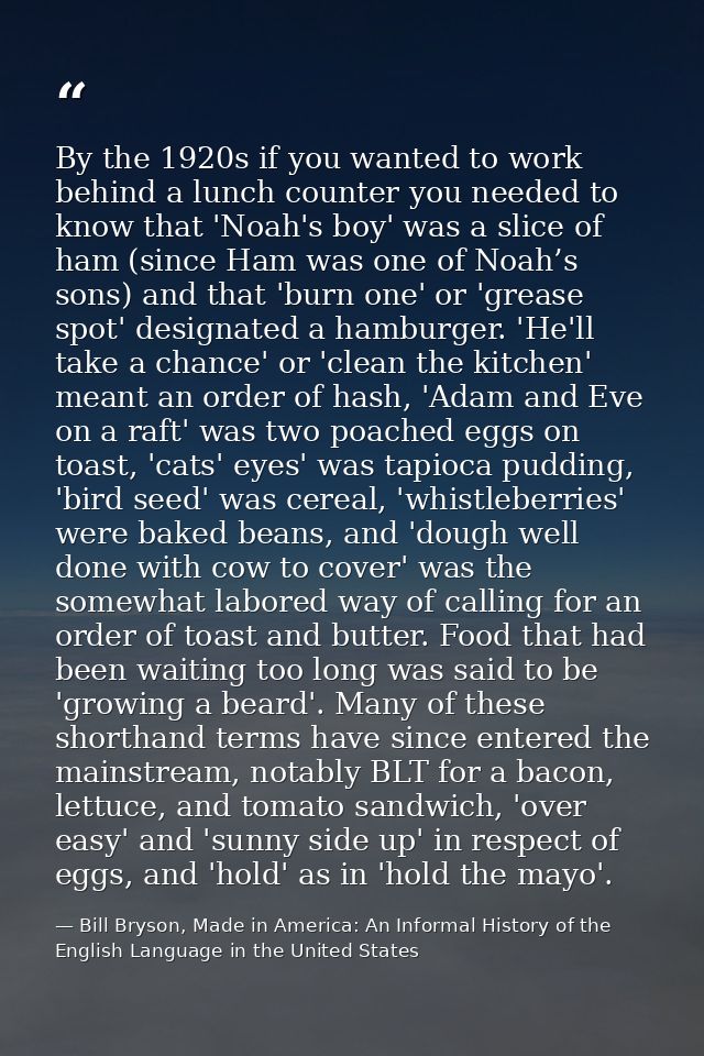 By the 1920s if you wanted to work behind a lunch counter you needed to know that 'Noah's boy' was a slice of ham (since — Bill Bryson, Made in America: An Informal History of the English Language in the United States