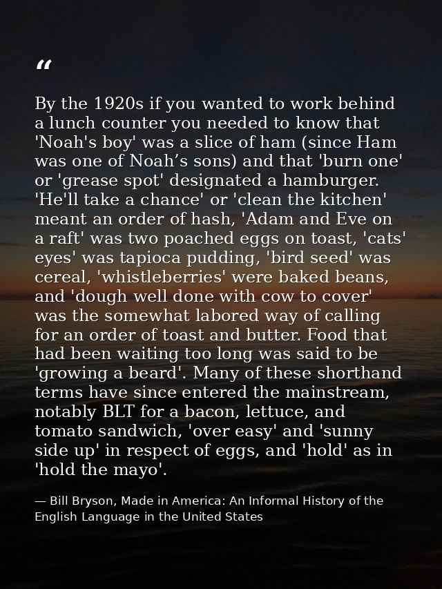 By the 1920s if you wanted to work behind a lunch counter you needed to know that 'Noah's boy' was a slice of ham (since — Bill Bryson, Made in America: An Informal History of the English Language in the United States