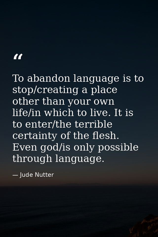 To abandon language is to stop/creating a place other than your own life/in which to live. It is to enter/the terrible c — Jude Nutter