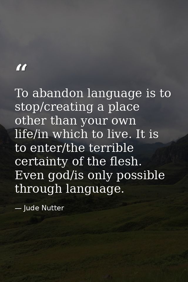 To abandon language is to stop/creating a place other than your own life/in which to live. It is to enter/the terrible c — Jude Nutter