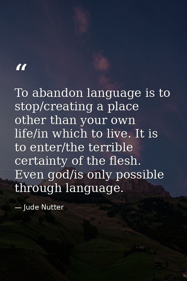 To abandon language is to stop/creating a place other than your own life/in which to live. It is to enter/the terrible c — Jude Nutter