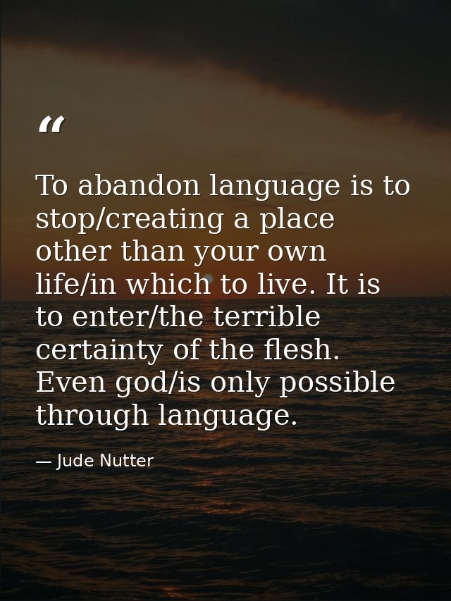 To abandon language is to stop/creating a place other than your own life/in which to live. It is to enter/the terrible c — Jude Nutter