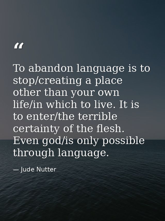 To abandon language is to stop/creating a place other than your own life/in which to live. It is to enter/the terrible c — Jude Nutter