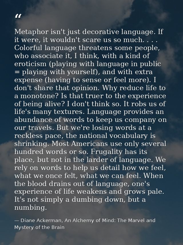 Metaphor isn't just decorative language. If it were, it wouldn't scare us so much. . . . Colorful language threatens som — Diane Ackerman, An Alchemy of Mind: The Marvel and Mystery of the Brain