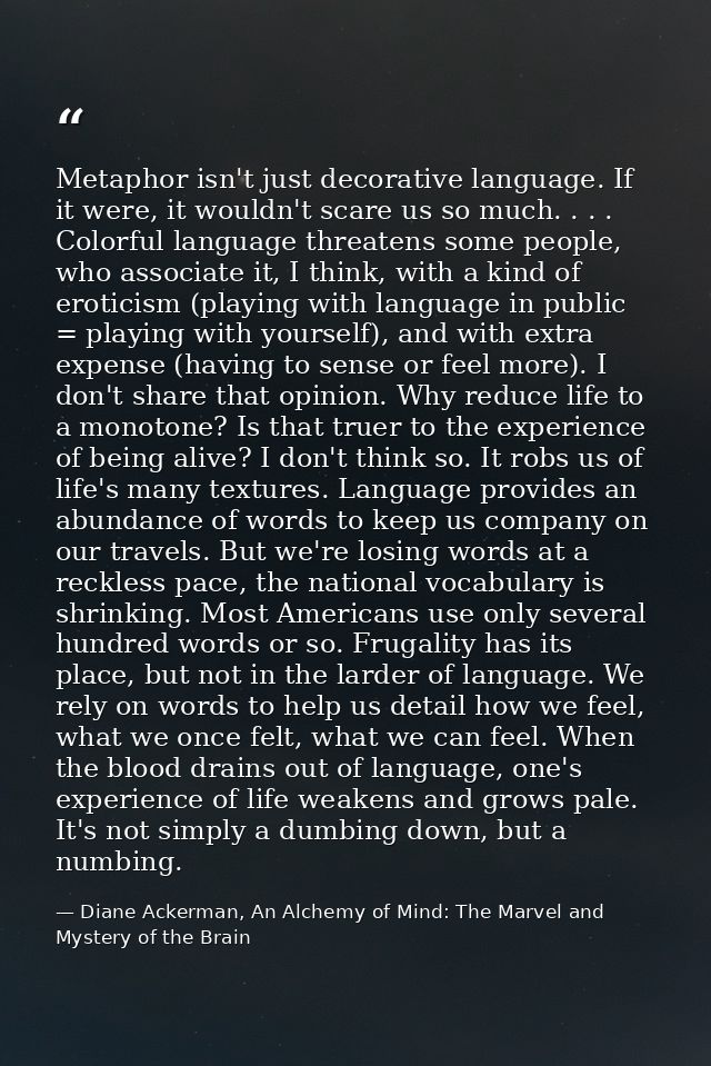 Metaphor isn't just decorative language. If it were, it wouldn't scare us so much. . . . Colorful language threatens som — Diane Ackerman, An Alchemy of Mind: The Marvel and Mystery of the Brain