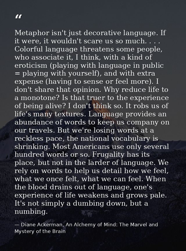 Metaphor isn't just decorative language. If it were, it wouldn't scare us so much. . . . Colorful language threatens som — Diane Ackerman, An Alchemy of Mind: The Marvel and Mystery of the Brain