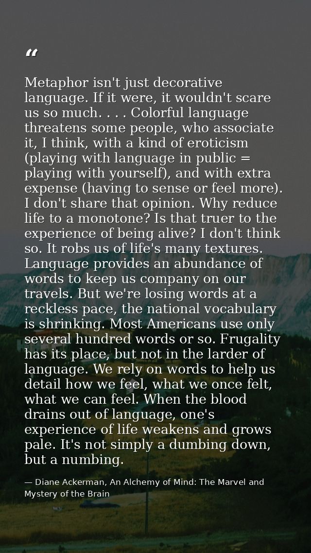 Metaphor isn't just decorative language. If it were, it wouldn't scare us so much. . . . Colorful language threatens som — Diane Ackerman, An Alchemy of Mind: The Marvel and Mystery of the Brain