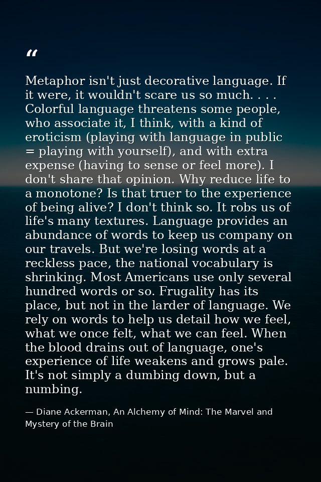 Metaphor isn't just decorative language. If it were, it wouldn't scare us so much. . . . Colorful language threatens som — Diane Ackerman, An Alchemy of Mind: The Marvel and Mystery of the Brain