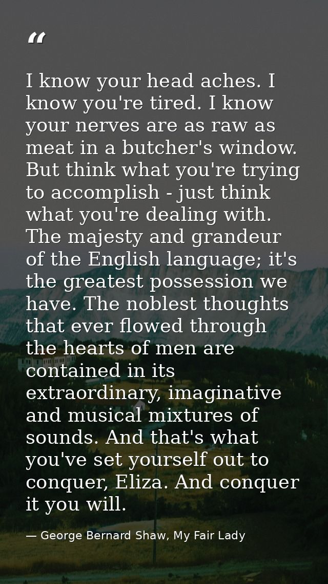 I know your head aches. I know you're tired. I know your nerves are as raw as meat in a butcher's window. But think what — George Bernard Shaw, My Fair Lady