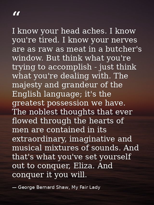 I know your head aches. I know you're tired. I know your nerves are as raw as meat in a butcher's window. But think what — George Bernard Shaw, My Fair Lady