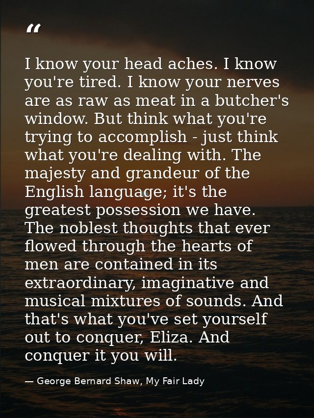 I know your head aches. I know you're tired. I know your nerves are as raw as meat in a butcher's window. But think what — George Bernard Shaw, My Fair Lady