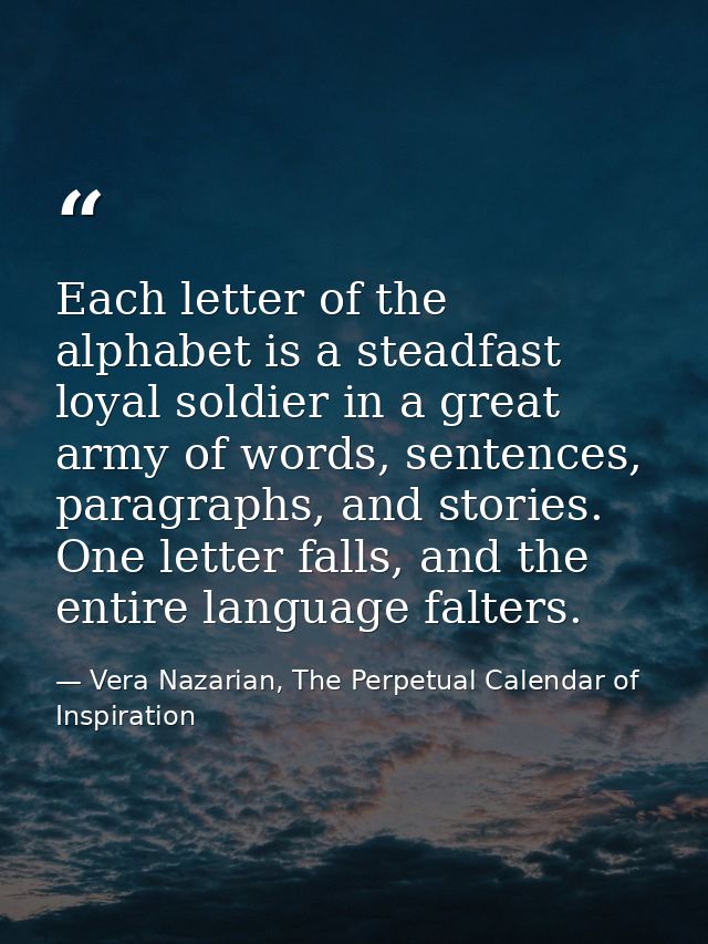 Each letter of the alphabet is a steadfast loyal soldier in a great army of words, sentences, paragraphs, and stories. O — Vera Nazarian, The Perpetual Calendar of Inspiration