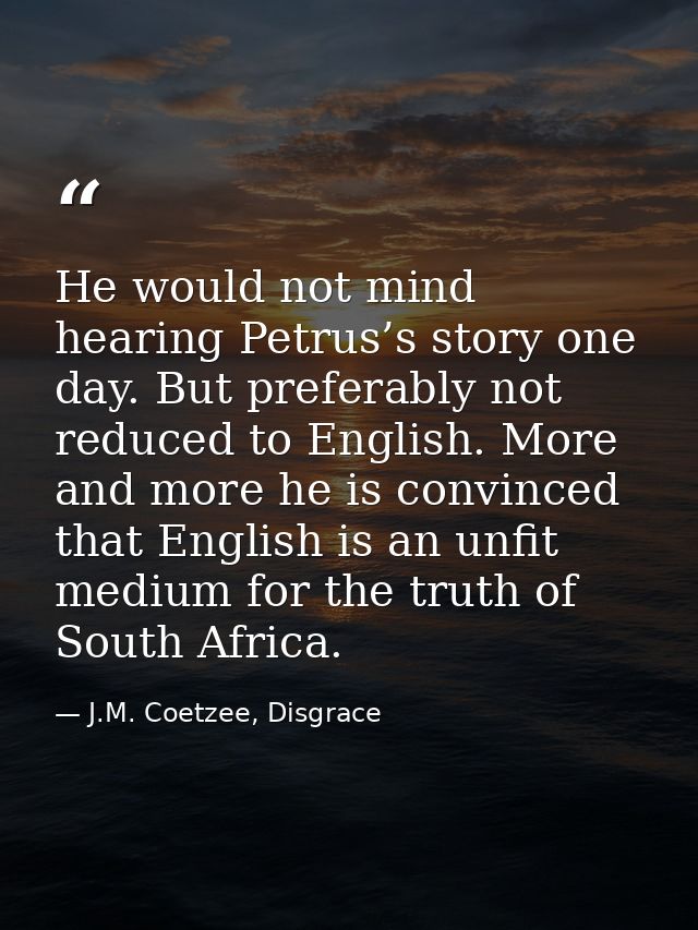 He would not mind hearing Petrus’s story one day. But preferably not reduced to English. More and more he is convinced t — J.M. Coetzee, Disgrace