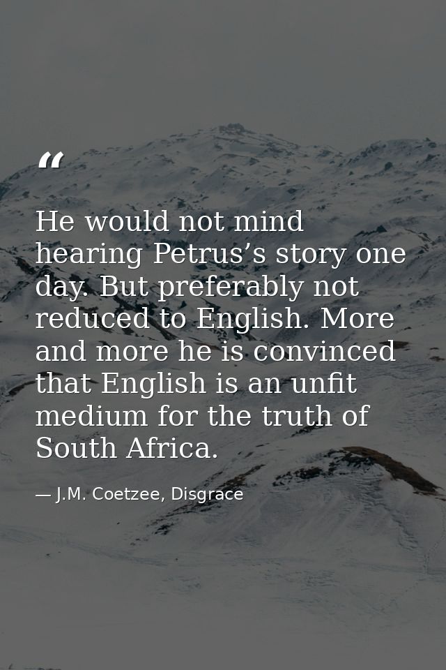 He would not mind hearing Petrus’s story one day. But preferably not reduced to English. More and more he is convinced t — J.M. Coetzee, Disgrace