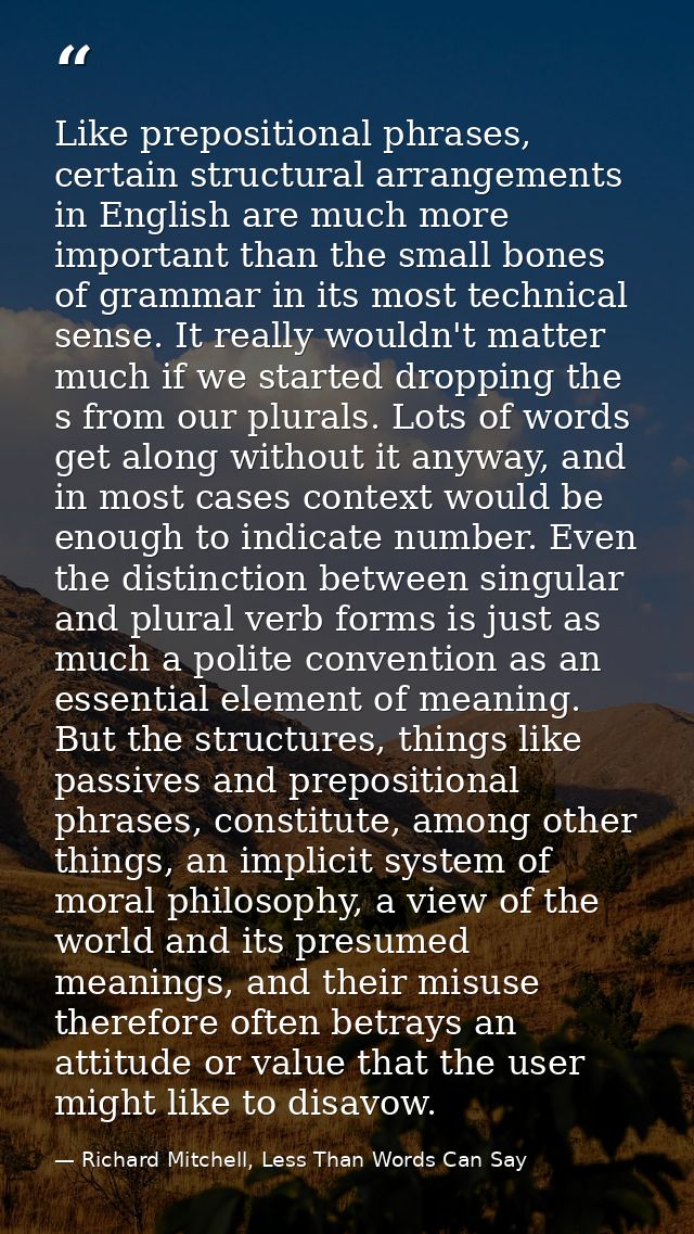 Like prepositional phrases, certain structural arrangements in English are much more important than the small bones of g — Richard Mitchell, Less Than Words Can Say