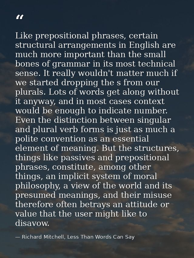 Like prepositional phrases, certain structural arrangements in English are much more important than the small bones of g — Richard Mitchell, Less Than Words Can Say