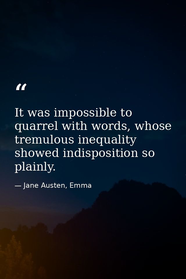It was impossible to quarrel with words, whose tremulous inequality showed indisposition so plainly. — Jane Austen, Emma