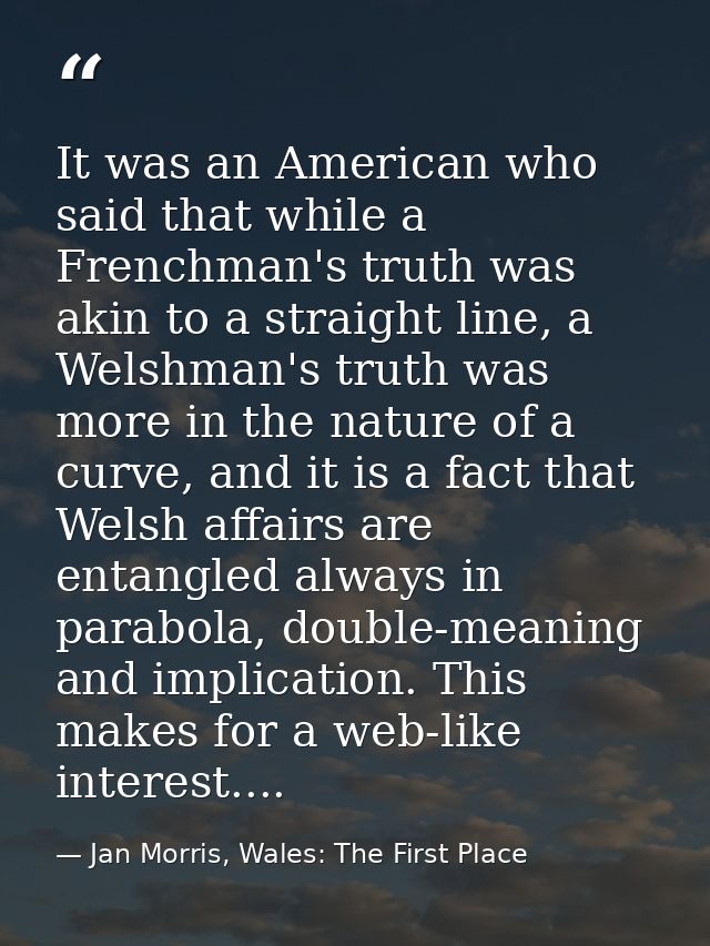 It was an American who said that while a Frenchman's truth was akin to a straight line, a Welshman's truth was more in t — Jan Morris, Wales: The First Place